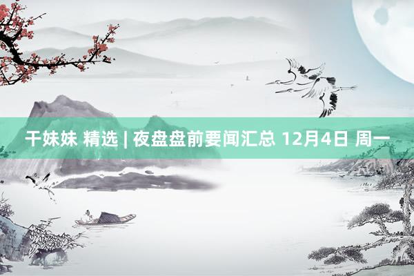 干妹妹 精选 | 夜盘盘前要闻汇总 12月4日 周一