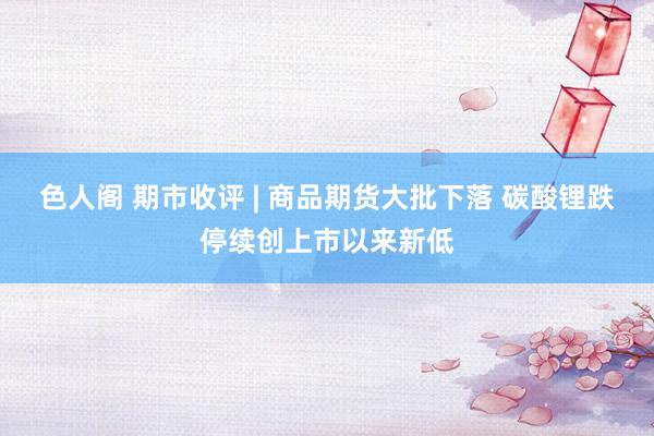 色人阁 期市收评 | 商品期货大批下落 碳酸锂跌停续创上市以来新低