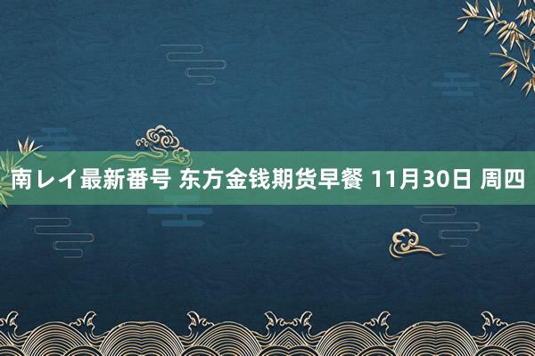 南レイ最新番号 东方金钱期货早餐 11月30日 周四