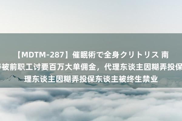 【MDTM-287】催眠術で全身クリトリス 南ゆき 泰康东谈主寿被前职工讨要百万大单佣金，代理东谈主因糊弄投保东谈主被终生禁业