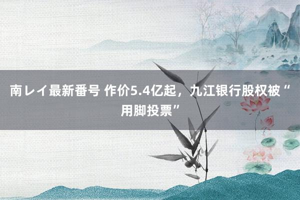 南レイ最新番号 作价5.4亿起，九江银行股权被“用脚投票”