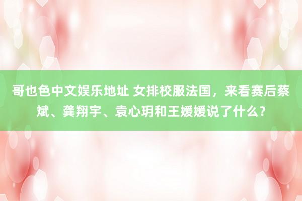 哥也色中文娱乐地址 女排校服法国，来看赛后蔡斌、龚翔宇、袁心玥和王媛媛说了什么？