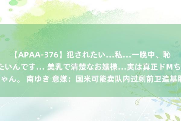 【APAA-376】犯されたい…私…一晩中、恥ずかしい恰好で犯されたいんです… 美乳で清楚なお嬢様…実は真正ドMちゃん。 南ゆき 意媒：国米可能卖队内过剩前卫追基耶萨，尤文要价1500万欧