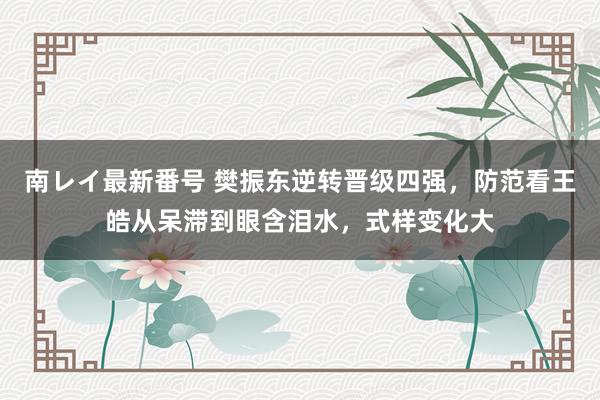 南レイ最新番号 樊振东逆转晋级四强，防范看王皓从呆滞到眼含泪水，式样变化大