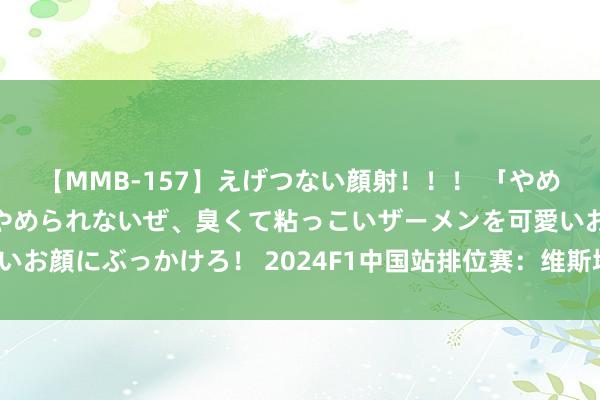 【MMB-157】えげつない顔射！！！ 「やめて！」と言われたってやめられないぜ、臭くて粘っこいザーメンを可愛いお顔にぶっかけろ！ 2024F1中国站排位赛：维斯塔潘杆位 周冠宇第16