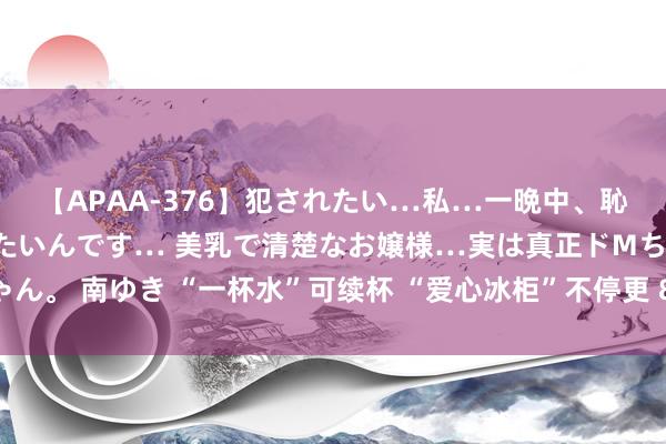 【APAA-376】犯されたい…私…一晩中、恥ずかしい恰好で犯されたいんです… 美乳で清楚なお嬢様…実は真正ドMちゃん。 南ゆき “一杯水”可续杯 “爱心冰柜”不停更 8年送出爱心冰饮超35万瓶