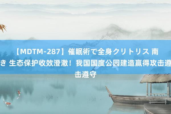 【MDTM-287】催眠術で全身クリトリス 南ゆき 生态保护收效澄澈！我国国度公园建造赢得攻击遵守