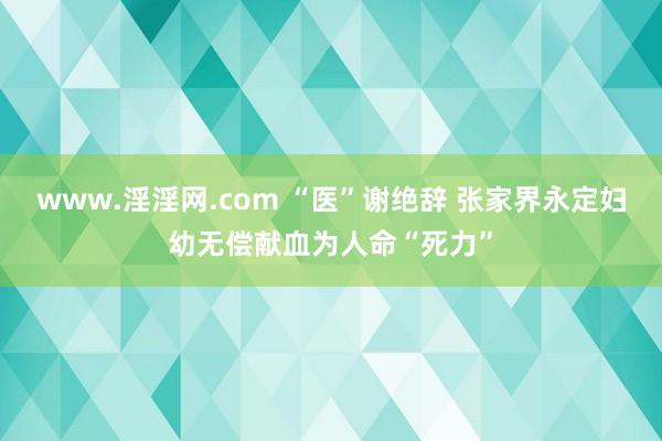 www.淫淫网.com “医”谢绝辞 张家界永定妇幼无偿献血为人命“死力”