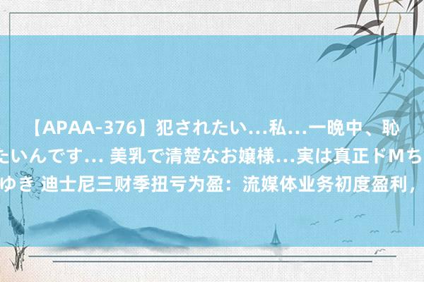 【APAA-376】犯されたい…私…一晩中、恥ずかしい恰好で犯されたいんです… 美乳で清楚なお嬢様…実は真正ドMちゃん。 南ゆき 迪士尼三财季扭亏为盈：流媒体业务初度盈利，但主题乐土成“新穷苦” | 财报见闻