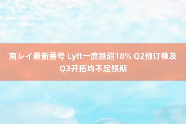 南レイ最新番号 Lyft一度跌超18% Q2预订额及Q3开拓均不足预期