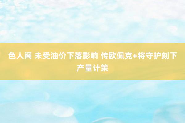 色人阁 未受油价下落影响 传欧佩克+将守护刻下产量计策