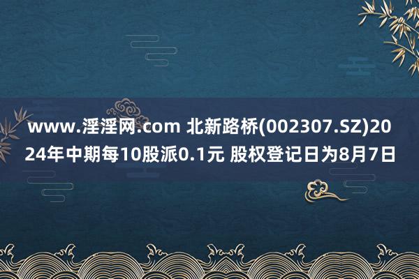 www.淫淫网.com 北新路桥(002307.SZ)2024年中期每10股派0.1元 股权登记日为8月7日