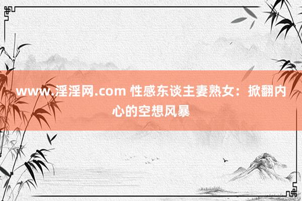 www.淫淫网.com 性感东谈主妻熟女：掀翻内心的空想风暴