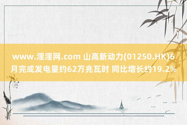 www.淫淫网.com 山高新动力(01250.HK)6月完成发电量约62万兆瓦时 同比增长约19.2%