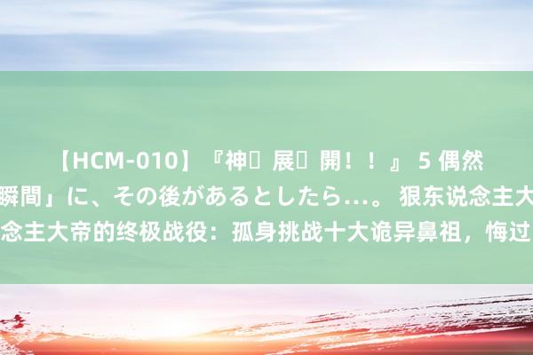 【HCM-010】『神・展・開！！』 5 偶然見かけた「目が奪われる瞬間」に、その後があるとしたら…。 狠东说念主大帝的终极战役：孤身挑战十大诡异鼻祖，悔过中的构兵究竟奈何？