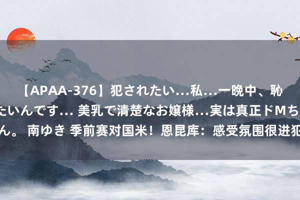 【APAA-376】犯されたい…私…一晩中、恥ずかしい恰好で犯されたいんです… 美乳で清楚なお嬢様…実は真正ドMちゃん。 南ゆき 季前赛对国米！恩昆库：感受氛围很进犯，能为下周对曼城作念准备