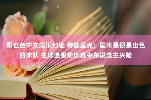 哥也色中文娱乐地址 穆德里克：国米是很是出色的球队 在球迷眼前比赛令东说念主兴隆