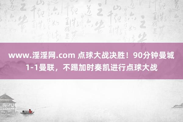 www.淫淫网.com 点球大战决胜！90分钟曼城1-1曼联，不踢加时奏凯进行点球大战