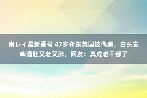 南レイ最新番号 47岁靳东英国被偶遇，白头发啤酒肚又老又胖，网友：真成老干部了