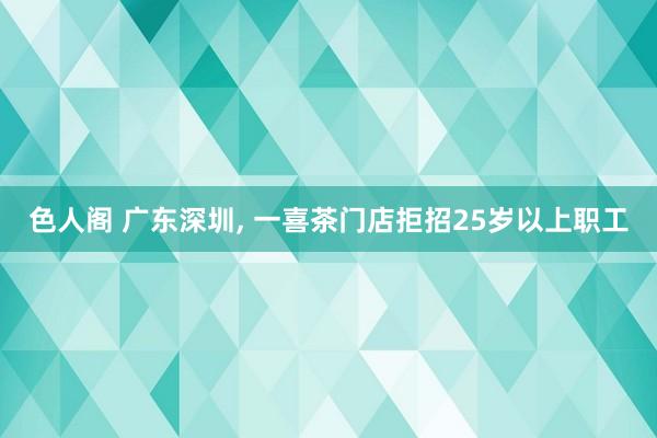 色人阁 广东深圳， 一喜茶门店拒招25岁以上职工