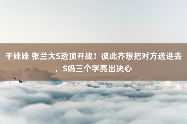 干妹妹 张兰大S透顶开战！彼此齐想把对方送进去，S妈三个字亮出决心