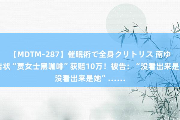 【MDTM-287】催眠術で全身クリトリス 南ゆき 贾玲告状“贾女士黑咖啡”获赔10万！被告：“没看出来是她”……