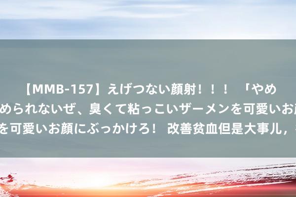 【MMB-157】えげつない顔射！！！ 「やめて！」と言われたってやめられないぜ、臭くて粘っこいザーメンを可愛いお顔にぶっかけろ！ 改善贫血但是大事儿，得有圭表来喔！