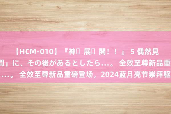 【HCM-010】『神・展・開！！』 5 偶然見かけた「目が奪われる瞬間」に、その後があるとしたら…。 全效至尊新品重磅登场，<a href=