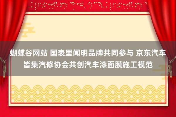 蝴蝶谷网站 国表里闻明品牌共同参与 京东汽车皆集汽修协会共创汽车漆面膜施工模范