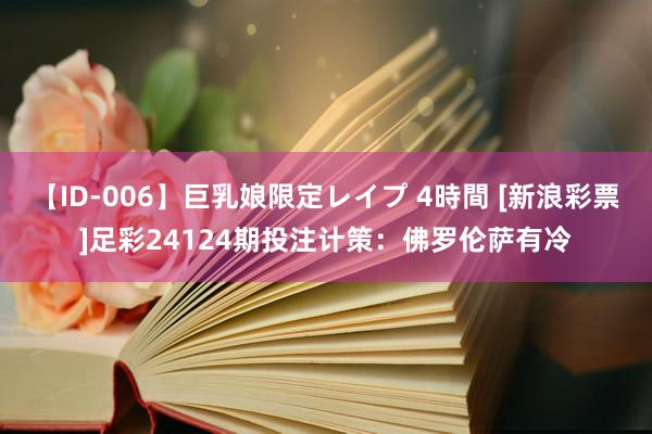 【ID-006】巨乳娘限定レイプ 4時間 [新浪彩票]足彩24124期投注计策：佛罗伦萨有冷