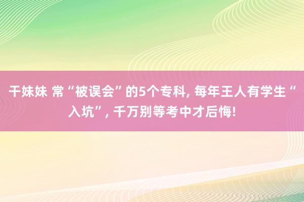 干妹妹 常“被误会”的5个专科， 每年王人有学生“入坑”， 千万别等考中才后悔!