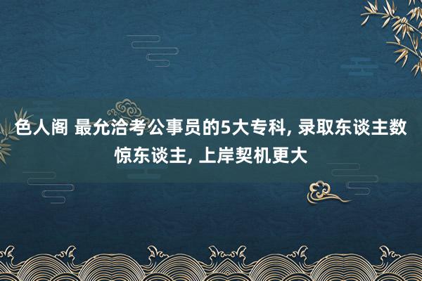 色人阁 最允洽考公事员的5大专科， 录取东谈主数惊东谈主， 上岸契机更大