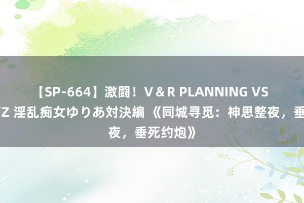 【SP-664】激闘！V＆R PLANNING VS MOODYZ 淫乱痴女ゆりあ対決編 《同城寻觅：神思整夜，垂死约炮》