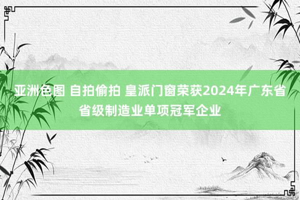 亚洲色图 自拍偷拍 皇派门窗荣获2024年广东省省级制造业单项冠军企业