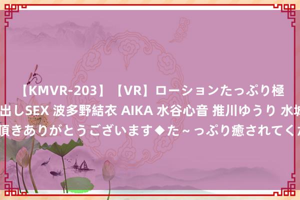 【KMVR-203】【VR】ローションたっぷり極上5人ソープ嬢と中出しSEX 波多野結衣 AIKA 水谷心音 推川ゆうり 水城奈緒 ～本日は御指名頂きありがとうございます◆た～っぷり癒されてくださいね◆～ 国科天成本日登陆A股 深耕红外光电规模 翻新驱动改日增长