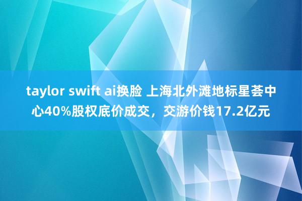 taylor swift ai换脸 上海北外滩地标星荟中心40%股权底价成交，交游价钱17.2亿元