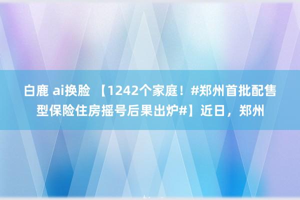 白鹿 ai换脸 【1242个家庭！#郑州首批配售型保险住房摇号后果出炉#】近日，郑州