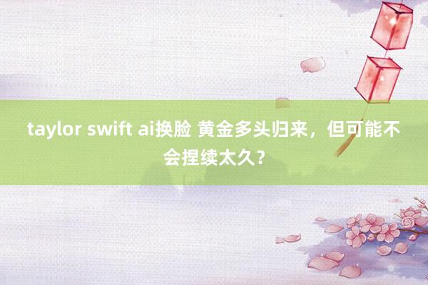 taylor swift ai换脸 黄金多头归来，但可能不会捏续太久？