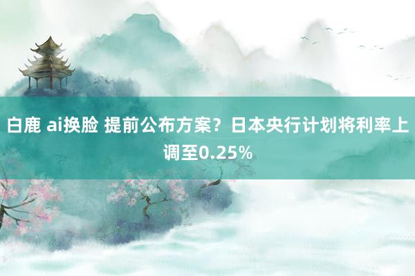 白鹿 ai换脸 提前公布方案？日本央行计划将利率上调至0.25%