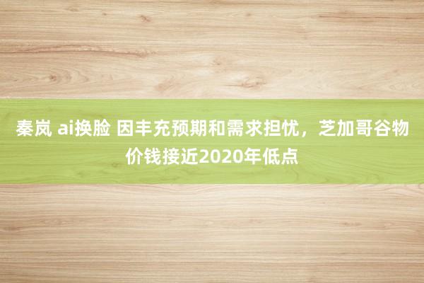 秦岚 ai换脸 因丰充预期和需求担忧，芝加哥谷物价钱接近2020年低点