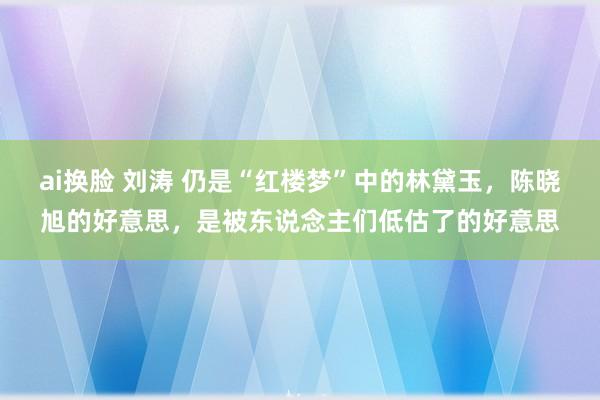 ai换脸 刘涛 仍是“红楼梦”中的林黛玉，陈晓旭的好意思，是被东说念主们低估了的好意思