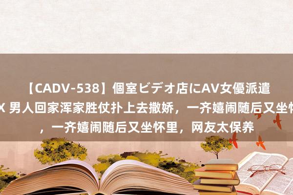 【CADV-538】個室ビデオ店にAV女優派遣します。8時間DX 男人回家浑家胜仗扑上去撒娇，一齐嬉闹随后又坐怀里，网友太保养