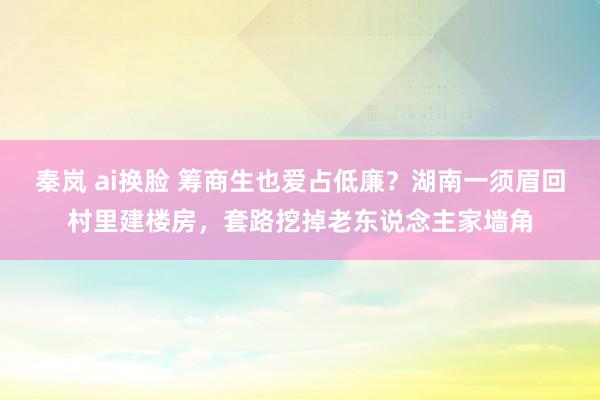 秦岚 ai换脸 筹商生也爱占低廉？湖南一须眉回村里建楼房，套路挖掉老东说念主家墙角