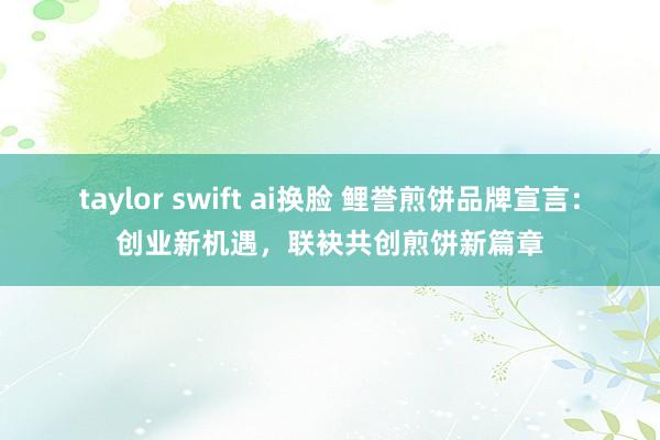 taylor swift ai换脸 鲤誉煎饼品牌宣言：创业新机遇，联袂共创煎饼新篇章