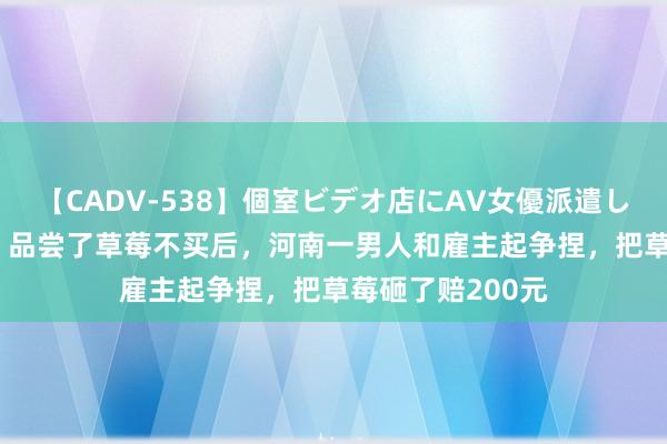 【CADV-538】個室ビデオ店にAV女優派遣します。8時間DX 品尝了草莓不买后，河南一男人和雇主起争捏，把草莓砸了赔200元