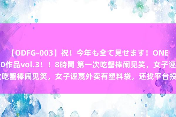 【ODFG-003】祝！今年も全て見せます！ONEDAFULL1年の軌跡全60作品vol.3！！8時間 第一次吃蟹棒闹见笑，女子诬蔑外卖有塑料袋，还找平台投诉了雇主