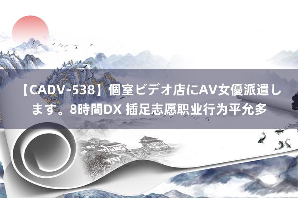 【CADV-538】個室ビデオ店にAV女優派遣します。8時間DX 插足志愿职业行为平允多