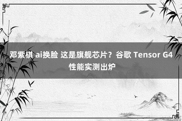 邓紫棋 ai换脸 这是旗舰芯片？谷歌 Tensor G4 性能实测出炉