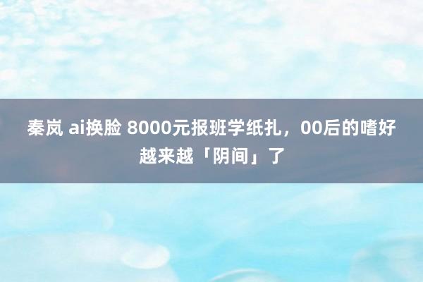 秦岚 ai换脸 8000元报班学纸扎，00后的嗜好越来越「阴间」了