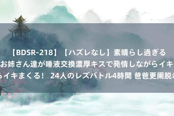 【BDSR-218】【ハズレなし】素晴らし過ぎる美女レズ。 ガチで綺麗なお姉さん達が唾液交換濃厚キスで発情しながらイキまくる！ 24人のレズバトル4時間 爸爸更阑脱老婆裤子， 网友笑翻!